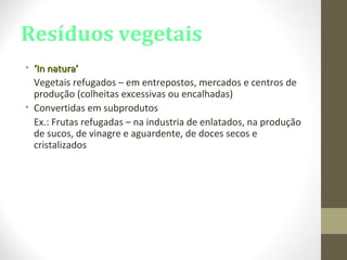 Resíduos vegetais
• ‘‘In natura’In natura’
Vegetais refugados – em entrepostos, mercados e centros de
produção (colheitas excessivas ou encalhadas)
• Convertidas em subprodutos
Ex.: Frutas refugadas – na industria de enlatados, na produção
de sucos, de vinagre e aguardente, de doces secos e
cristalizados
 