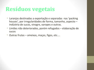 Resíduos vegetais
• Laranjas destinadas a exportação e separadas nas ‘packing
houses’, por irregularidades de forma, tamanho, aspecto –
indústria de sucos, vinagre, xaropes e outras.
• Limões não deteriorados, porém refugados – elaboração de
sucos
• Outras frutas – ameixas, maças, figos, etc....
 
