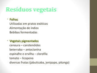 Resíduos vegetais
• FolhasFolhas
Utilizadas em pratos exóticos
Alimentação de índios
Bebibas fermentadas
• Vegetais pigmentadosVegetais pigmentados
cenoura – carotenóides
beterraba – antocianina
espinafre e ervilha – clorofila
tomate – licopeno
diversas frutas (jabuticaba, jenipapo, pitanga)
 