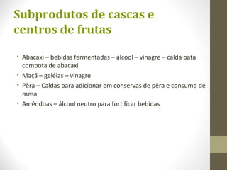 Subprodutos de cascas e
centros de frutas
• Abacaxi – bebidas fermentadas – álcool – vinagre – calda pata
compota de abacaxi
• Maçã – geléias – vinagre
• Pêra – Caldas para adicionar em conservas de pêra e consumo de
mesa
• Amêndoas – álcool neutro para fortificar bebidas
 