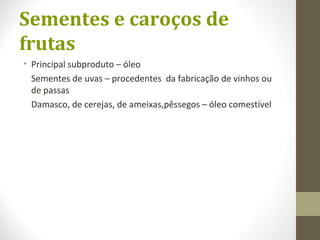 Sementes e caroços de
frutas
• Principal subproduto – óleo
Sementes de uvas – procedentes da fabricação de vinhos ou
de passas
Damasco, de cerejas, de ameixas,pêssegos – óleo comestível
 