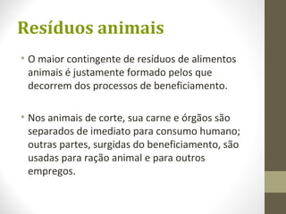Resíduos animais
• O maior contingente de resíduos de alimentos
animais é justamente formado pelos que
decorrem dos processos de beneficiamento.
• Nos animais de corte, sua carne e órgãos são
separados de imediato para consumo humano;
outras partes, surgidas do beneficiamento, são
usadas para ração animal e para outros
empregos.
 
