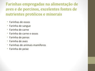 Farinhas empregadas na alimentação de
aves e de porcinos, excelentes fontes de
nutrientes protéicos e minerais
• Farinhas de ossos
• Farinha de sangue
• Farinha de carne
• Farinha de carne e ossos
• Farinha de penas
• Farinha de aves
• Farinhas de animais mamíferos
• Farinha de peixe
 