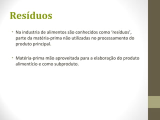 Resíduos
• Na industria de alimentos são conhecidos como ‘resíduos’,
parte da matéria-prima não utilizadas no processamento do
produto principal.
• Matéria-prima mão aproveitada para a elaboração do produto
alimentício e como subproduto.
 
