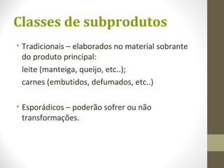 Classes de subprodutos
• Tradicionais – elaborados no material sobrante
do produto principal:
leite (manteiga, queijo, etc..);
carnes (embutidos, defumados, etc..)
• Esporádicos – poderão sofrer ou não
transformações.
 