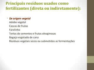 Principais resíduos usados como
fertilizantes (direta ou indiretamente):
• De origem vegetalDe origem vegetal
Adubo vegetal
Cascas de frutas
Farelinho
Tortas de sementes e frutas oleaginosas
Bagaço esgotado de cana
Resíduos vegetais secos ou submetidos as fermentações
 