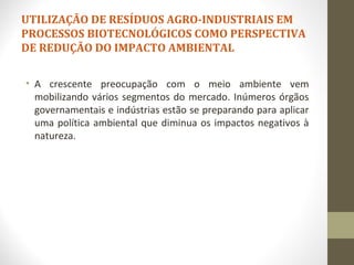 UTILIZAÇÃO DE RESÍDUOS AGRO-INDUSTRIAIS EM
PROCESSOS BIOTECNOLÓGICOS COMO PERSPECTIVA
DE REDUÇÃO DO IMPACTO AMBIENTAL
• A crescente preocupação com o meio ambiente vem
mobilizando vários segmentos do mercado. Inúmeros órgãos
governamentais e indústrias estão se preparando para aplicar
uma política ambiental que diminua os impactos negativos à
natureza.
 