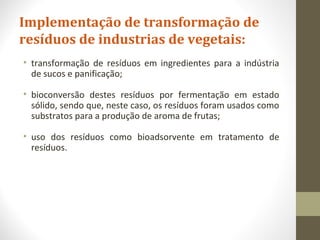 Implementação de transformação de
resíduos de industrias de vegetais:
• transformação de resíduos em ingredientes para a indústria
de sucos e panificação;
• bioconversão destes resíduos por fermentação em estado
sólido, sendo que, neste caso, os resíduos foram usados como
substratos para a produção de aroma de frutas;
• uso dos resíduos como bioadsorvente em tratamento de
resíduos.
 