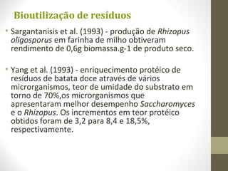 Bioutilização de resíduos
• Sargantanisis et al. (1993) - produção de Rhizopus
oligosporus em farinha de milho obtiveram
rendimento de 0,6g biomassa.g-1 de produto seco.
• Yang et al. (1993) - enriquecimento protéico de
resíduos de batata doce através de vários
microrganismos, teor de umidade do substrato em
torno de 70%,os microrganismos que
apresentaram melhor desempenho Saccharomyces
e o Rhizopus. Os incrementos em teor protéico
obtidos foram de 3,2 para 8,4 e 18,5%,
respectivamente.
 