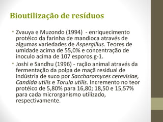 Bioutilização de resíduos
• Zvauya e Muzondo (1994) - enriquecimento
protéico da farinha de mandioca através de
algumas variedades de Aspergillus. Teores de
umidade acima de 55,0% e concentração de
inoculo acima de 107 esporos.g-1.
• Joshi e Sandhu (1996) - ração animal através da
fermentação da polpa de maçã residual de
indústria de suco por Saccharomyces cerevisiae,
Candida utilis e Torula utilis. Incremento no teor
protéico de 5,80% para 16,80; 18,50 e 15,57%
para cada microrganismo utilizado,
respectivamente.
 