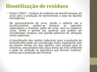 Bioutilização de resíduos
• Pelizer (1997) - resíduos da indústria de beneficiamento do
arroz para a produção de bioinseticida a base de Bacillus
thuringiensis.
No processamento de arroz, desde a colheita até o
beneficiamento, podem-se destacar os seguintes
subprodutos e resíduos: palha de arroz, soca ou soqueira,
casca, farelo e quirela (ou quirera), que podem ser
considerados resíduos com grande potencial de utilização
como substratos.
A bioutilização dos rejeitos industriais para a produção de
bioinseticidas pode ser considerada muito importante, pois
ao mesmo tempo em que significa uma solução para as
indústrias, este produto não causa danos ao meio ambiente
e pode ser utilizado na agricultura que fornece matérias-
primas para produção das mesmas.
 