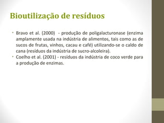 Bioutilização de resíduos
• Bravo et al. (2000) - produção de poligalacturonase (enzima
amplamente usada na indústria de alimentos, tais como as de
sucos de frutas, vinhos, cacau e café) utilizando-se o caldo de
cana (resíduos da indústria de sucro-alcoleira).
• Coelho et al. (2001) - resíduos da indústria de coco verde para
a produção de enzimas.
 