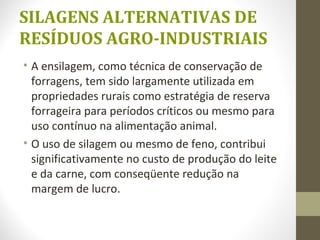 SILAGENS ALTERNATIVAS DE
RESÍDUOS AGRO-INDUSTRIAIS
• A ensilagem, como técnica de conservação de
forragens, tem sido largamente utilizada em
propriedades rurais como estratégia de reserva
forrageira para períodos críticos ou mesmo para
uso contínuo na alimentação animal.
• O uso de silagem ou mesmo de feno, contribui
significativamente no custo de produção do leite
e da carne, com conseqüente redução na
margem de lucro.
 