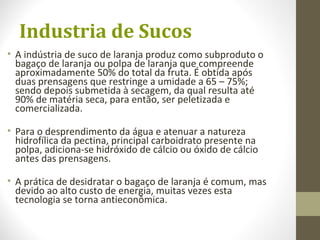Industria de Sucos
• A indústria de suco de laranja produz como subproduto o
bagaço de laranja ou polpa de laranja que compreende
aproximadamente 50% do total da fruta. É obtida após
duas prensagens que restringe a umidade a 65 – 75%;
sendo depois submetida à secagem, da qual resulta até
90% de matéria seca, para então, ser peletizada e
comercializada.
• Para o desprendimento da água e atenuar a natureza
hidrofílica da pectina, principal carboidrato presente na
polpa, adiciona-se hidróxido de cálcio ou óxido de cálcio
antes das prensagens.
• A prática de desidratar o bagaço de laranja é comum, mas
devido ao alto custo de energia, muitas vezes esta
tecnologia se torna antieconômica.
 