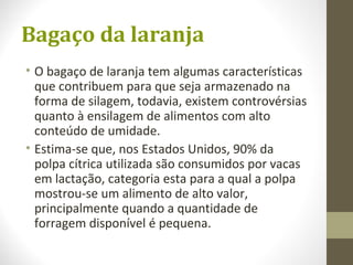 Bagaço da laranja
• O bagaço de laranja tem algumas características
que contribuem para que seja armazenado na
forma de silagem, todavia, existem controvérsias
quanto à ensilagem de alimentos com alto
conteúdo de umidade.
• Estima-se que, nos Estados Unidos, 90% da
polpa cítrica utilizada são consumidos por vacas
em lactação, categoria esta para a qual a polpa
mostrou-se um alimento de alto valor,
principalmente quando a quantidade de
forragem disponível é pequena.
 