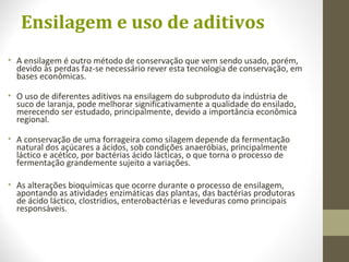 Ensilagem e uso de aditivos
• A ensilagem é outro método de conservação que vem sendo usado, porém,
devido às perdas faz-se necessário rever esta tecnologia de conservação, em
bases econômicas.
• O uso de diferentes aditivos na ensilagem do subproduto da indústria de
suco de laranja, pode melhorar significativamente a qualidade do ensilado,
merecendo ser estudado, principalmente, devido a importância econômica
regional.
• A conservação de uma forrageira como silagem depende da fermentação
natural dos açúcares a ácidos, sob condições anaeróbias, principalmente
láctico e acético, por bactérias ácido lácticas, o que torna o processo de
fermentação grandemente sujeito a variações.
• As alterações bioquímicas que ocorre durante o processo de ensilagem,
apontando as atividades enzimáticas das plantas, das bactérias produtoras
de ácido láctico, clostrídios, enterobactérias e leveduras como principais
responsáveis.
 