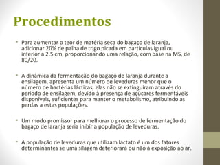 Procedimentos
• Para aumentar o teor de matéria seca do bagaço de laranja,
adicionar 20% de palha de trigo picada em partículas igual ou
inferior a 2,5 cm, proporcionando uma relação, com base na MS, de
80/20.
• A dinâmica da fermentação do bagaço de laranja durante a
ensilagem, apresenta um número de leveduras menor que o
número de bactérias lácticas, elas não se extinguiram através do
período de ensilagem, devido à presença de açúcares fermentáveis
disponíveis, suficientes para manter o metabolismo, atribuindo as
perdas a estas populações.
• Um modo promissor para melhorar o processo de fermentação do
bagaço de laranja seria inibir a população de leveduras.
• A população de leveduras que utilizam lactato é um dos fatores
determinantes se uma silagem deteriorará ou não à exposição ao ar.
 