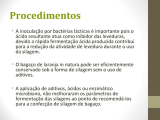 Procedimentos
• A inoculação por bactérias lácticas é importante pois o
ácido resultante atua como inibidor das leveduras,
devido a rápida fermentação ácida produzida contribui
para a redução da atividade de levedura durante o uso
da silagem.
• O bagaço de laranja in natura pode ser eficientemente
conservado sob a forma de silagem sem o uso de
aditivos.
• A aplicação de aditivos, ácidos ou enzimático
microbiano, não melhoraram os parâmetros de
fermentação das silagens ao ponto de recomendá-los
para a confecção de silagem de bagaço.
 