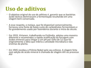 Uso de aditivos
• O objetivo original do uso de aditivos é garantir que as bactérias
ácido lácticas dominassem a fermentação resultando em uma
silagem bem conservada.
• A esse respeito, o melaço, que foi disponível comercialmente,
forneceu uma fonte de baixo custo de carboidratos fermentáveis e
foi grandemente usado por fazendeiros durante o início do século.
• Em 1933, Virtanen, trabalhando na Finlândia, adotou uma maneira
diferente e recomendou a rápida acidificação da forragem com
ácidos minerais para chegar a um pH por volta de 3,5 que foi
originalmente a idéia que inibiria a atividade microbiana e das
enzimas da planta.
• Em 1945 recebeu o Prêmio Nobel pelo seu esforço. A silagem feita
com adição de ácido mineral é chamada de silagem AIV ou processo
AIV
 