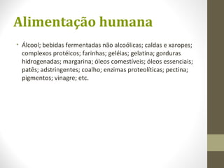 Alimentação humana
• Álcool; bebidas fermentadas não alcoólicas; caldas e xaropes;
complexos protéicos; farinhas; geléias; gelatina; gorduras
hidrogenadas; margarina; óleos comestíveis; óleos essenciais;
patês; adstringentes; coalho; enzimas proteolíticas; pectina;
pigmentos; vinagre; etc.
 
