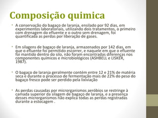 Composição quimica
• A conservação do bagaço de laranja, ensilado por 92 dias, em
experimentos laboratoriais, utilizando dois tratamentos, o primeiro
com drenagem do efluente e o outro sem drenagem, foi
quantificada as perdas por liberação de gases.
• Em silagens de bagaço de laranja, armazenados por 142 dias, em
que o efluente foi permitido escorrer, e naquele em que o efluente
foi mantido dentro do silo, não foram encontradas diferenças nos
componentes químicos e microbiológicos (ASHBELL e LISKER,
1987).
• O bagaço de laranja geralmente contém entre 12 e 21% de matéria
seca e durante o processo de fermentação mais de 22% do peso do
bagaço fresco pode ser perdido pela lixiviação
• As perdas causadas por microrganismos aeróbios se restringe à
camada superior da silagem de bagaço de laranja, e a presença
desses microrganismos não explica todas as perdas registradas
durante a estocagem .
 
