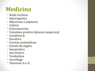Medicina
• Ácido nucléico
• Adstringentes
• Albuminas e peptonas
• Cafeína
• Colecistocinina
• Complexo protéico (plasma sanguínea)
• Complexo B
• Diurético
• Enzimas proteolíticas
• Extrato de órgãos
• Hesperidina
• Sais biliares
• Terebintina
• Vermífugo
• Vitaminas A e D
 