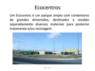 Ecocentros	Um Ecocentro é um parque amplo com contentores de grandes dimensões, destinados a receber separadamente diversos materiais para posterior tratamento e/ou reciclagem. Paulo Seixas