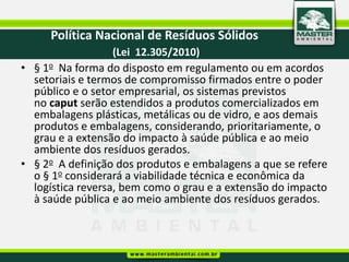 Política Nacional de Resíduos Sólidos
  O que diz a nova legislação sobre os rejeitos?
                 (Lei 12.305/2010)
  • § 1o Na forma do disposto em regulamento ou em acordos
Art. 36. No âmbito da responsabilidade compartilhada pelo ciclo de o poder
     setoriais e termos de compromisso firmados entre vida dos
     público e o setor empresarial, os sistemas previstos
produtos, cabe ao titular dos serviços públicos de limpeza urbana e de manejo
de resíduos sólidos, observado, se houver, o plano municipal de gestão em
     no caput serão estendidos a produtos comercializados
integrada de resíduos sólidos: metálicas ou de vidro, e aos demais
     embalagens plásticas,
     produtos e embalagens, considerando, prioritariamente, o
... grau e a extensão do impacto à saúde pública e ao meio
     ambiente dos resíduos gerados.
  • § 2o A definição dos produtos e embalagens a que se refere
     o § 1o considerará a viabilidade técnica e econômica da
VI - dar disposição final ambientalmente adequada aos resíduos e rejeitos
oriundos dos serviços públicos de limpeza grau e e de manejo de resíduos
     logística reversa, bem como o urbana a extensão do impacto
     à saúde pública e ao meio ambiente dos resíduos gerados.
sólidos.
 