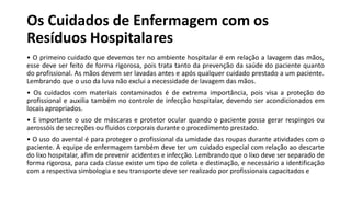 Os Cuidados de Enfermagem com os
Resíduos Hospitalares
• O primeiro cuidado que devemos ter no ambiente hospitalar é em relação a lavagem das mãos,
esse deve ser feito de forma rigorosa, pois trata tanto da prevenção da saúde do paciente quanto
do profissional. As mãos devem ser lavadas antes e após qualquer cuidado prestado a um paciente.
Lembrando que o uso da luva não exclui a necessidade de lavagem das mãos.
• Os cuidados com materiais contaminados é de extrema importância, pois visa a proteção do
profissional e auxilia também no controle de infecção hospitalar, devendo ser acondicionados em
locais apropriados.
• E importante o uso de máscaras e protetor ocular quando o paciente possa gerar respingos ou
aerossóis de secreções ou fluidos corporais durante o procedimento prestado.
• O uso do avental é para proteger o profissional da umidade das roupas durante atividades com o
paciente. A equipe de enfermagem também deve ter um cuidado especial com relação ao descarte
do lixo hospitalar, afim de prevenir acidentes e infecção. Lembrando que o lixo deve ser separado de
forma rigorosa, para cada classe existe um tipo de coleta e destinação, e necessário a identificação
com a respectiva simbologia e seu transporte deve ser realizado por profissionais capacitados e
 