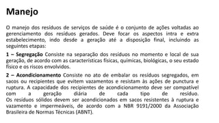 Manejo
O manejo dos resíduos de serviços de saúde é o conjunto de ações voltadas ao
gerenciamento dos resíduos gerados. Deve focar os aspectos intra e extra
estabelecimento, indo desde a geração até a disposição final, incluindo as
seguintes etapas:
1 – Segregação Consiste na separação dos resíduos no momento e local de sua
geração, de acordo com as características físicas, químicas, biológicas, o seu estado
físico e os riscos envolvidos.
2 – Acondicionamento Consiste no ato de embalar os resíduos segregados, em
sacos ou recipientes que evitem vazamentos e resistam às ações de punctura e
ruptura. A capacidade dos recipientes de acondicionamento deve ser compatível
com a geração diária de cada tipo de resíduo.
Os resíduos sólidos devem ser acondicionados em sacos resistentes à ruptura e
vazamento e impermeáveis, de acordo com a NBR 9191/2000 da Associação
Brasileira de Normas Técnicas (ABNT).
 
