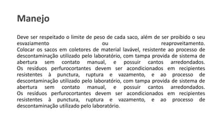 Manejo
Deve ser respeitado o limite de peso de cada saco, além de ser proibido o seu
esvaziamento ou reaproveitamento.
Colocar os sacos em coletores de material lavável, resistente ao processo de
descontaminação utilizado pelo laboratório, com tampa provida de sistema de
abertura sem contato manual, e possuir cantos arredondados.
Os resíduos perfurocortantes devem ser acondicionados em recipientes
resistentes à punctura, ruptura e vazamento, e ao processo de
descontaminação utilizado pelo laboratório, com tampa provida de sistema de
abertura sem contato manual, e possuir cantos arredondados.
Os resíduos perfurocortantes devem ser acondicionados em recipientes
resistentes à punctura, ruptura e vazamento, e ao processo de
descontaminação utilizado pelo laboratório.
 