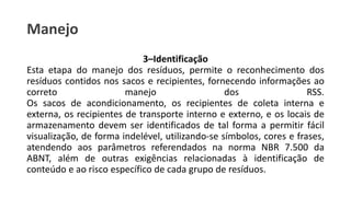 Manejo
3–Identificação
Esta etapa do manejo dos resíduos, permite o reconhecimento dos
resíduos contidos nos sacos e recipientes, fornecendo informações ao
correto manejo dos RSS.
Os sacos de acondicionamento, os recipientes de coleta interna e
externa, os recipientes de transporte interno e externo, e os locais de
armazenamento devem ser identificados de tal forma a permitir fácil
visualização, de forma indelével, utilizando-se símbolos, cores e frases,
atendendo aos parâmetros referendados na norma NBR 7.500 da
ABNT, além de outras exigências relacionadas à identificação de
conteúdo e ao risco específico de cada grupo de resíduos.
 