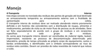 Manejo
4-Transporte Interno
Esta etapa consiste no translado dos resíduos dos pontos de geração até local destinado
ao armazenamento temporário ou armazenamento externo com a finalidade de
apresentação para a coleta.
O transporte interno de resíduos deve ser realizado atendendo roteiro previamente
definido e em horários não coincidentes com a distribuição de roupas, alimentos e
medicamentos, períodos de visita ou de maior fluxo de pessoas ou de atividades. Deve
ser feito separadamente de acordo com o grupo de resíduos e em recipientes
específicos a cada grupo de resíduos.
Os carros para transporte interno devem ser constituídos de material rígido, lavável,
impermeável, resistente ao processo de descontaminação determinado pelo
laboratório, provido de tampa articulada ao próprio corpo do equipamento, cantos e
bordas arredondados, e identificados com o símbolo correspondente ao risco do
resíduo neles contidos. Devem ser providos de rodas revestidas de material que reduza
o ruído.
 