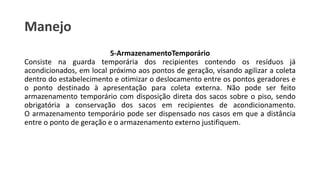 Manejo
5-ArmazenamentoTemporário
Consiste na guarda temporária dos recipientes contendo os resíduos já
acondicionados, em local próximo aos pontos de geração, visando agilizar a coleta
dentro do estabelecimento e otimizar o deslocamento entre os pontos geradores e
o ponto destinado à apresentação para coleta externa. Não pode ser feito
armazenamento temporário com disposição direta dos sacos sobre o piso, sendo
obrigatória a conservação dos sacos em recipientes de acondicionamento.
O armazenamento temporário pode ser dispensado nos casos em que a distância
entre o ponto de geração e o armazenamento externo justifiquem.
 