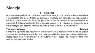 Manejo
6–Tratamento
O tratamento preliminar consiste na descontaminação dos resíduos (desinfecção ou
esterilização) por meios físicos ou químicos, realizado em condições de segurança e
eficácia comprovada, no local de geração, a fim de modificar as características
químicas, físicas ou biológicas dos resíduos e promover a redução, a eliminação ou a
neutralização dos agentes nocivos à saúde humana, animal e ao ambiente.
7-Armazenamento Externo
Consiste na guarda dos recipientes de resíduos até a realização da etapa de coleta
externa, em ambiente exclusivo com acesso facilitado para os veículos coletores.
Neste local não é permitido a manutenção dos sacos de resíduos fora dos
recipientes ali estacionados.
 