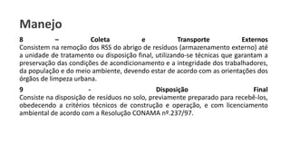 Manejo
8 – Coleta e Transporte Externos
Consistem na remoção dos RSS do abrigo de resíduos (armazenamento externo) até
a unidade de tratamento ou disposição final, utilizando-se técnicas que garantam a
preservação das condições de acondicionamento e a integridade dos trabalhadores,
da população e do meio ambiente, devendo estar de acordo com as orientações dos
órgãos de limpeza urbana.
9 - Disposição Final
Consiste na disposição de resíduos no solo, previamente preparado para recebê-los,
obedecendo a critérios técnicos de construção e operação, e com licenciamento
ambiental de acordo com a Resolução CONAMA nº.237/97.
 