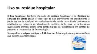 Lixo ou resíduo hospitalar
O lixo hospitalar, também chamado de resíduo hospitalar e de Resíduo de
Serviços de Saúde (RSS), é todo tipo de lixo proveniente do atendimento a
pacientes ou de qualquer estabelecimento de saúde ou unidade que execute
atividades de natureza de atendimento médico, tanto para seres humanos
quanto para animais, assim como também pode ser encontrado em centros de
pesquisa e laboratórios de farmacologia.
Seja qual for a origem ou tipo, o RSS deve ser feito seguindo regras específicas
que evitem a contaminação.
 