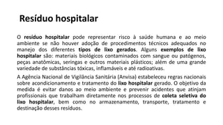 Resíduo hospitalar
O resíduo hospitalar pode representar risco à saúde humana e ao meio
ambiente se não houver adoção de procedimentos técnicos adequados no
manejo dos diferentes tipos de lixo gerados. Alguns exemplos de lixo
hospitalar são: materiais biológicos contaminados com sangue ou patógenos,
peças anatômicas, seringas e outros materiais plásticos; além de uma grande
variedade de substâncias tóxicas, inflamáveis e até radioativas.
A Agência Nacional de Vigilância Sanitária (Anvisa) estabeleceu regras nacionais
sobre acondicionamento e tratamento do lixo hospitalar gerado. O objetivo da
medida é evitar danos ao meio ambiente e prevenir acidentes que atinjam
profissionais que trabalham diretamente nos processos de coleta seletiva do
lixo hospitalar, bem como no armazenamento, transporte, tratamento e
destinação desses resíduos.
 