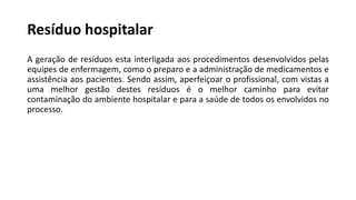 Resíduo hospitalar
A geração de resíduos esta interligada aos procedimentos desenvolvidos pelas
equipes de enfermagem, como o preparo e a administração de medicamentos e
assistência aos pacientes. Sendo assim, aperfeiçoar o profissional, com vistas a
uma melhor gestão destes resíduos é o melhor caminho para evitar
contaminação do ambiente hospitalar e para a saúde de todos os envolvidos no
processo.
 