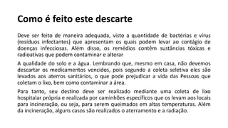 Como é feito este descarte
Deve ser feito de maneira adequada, visto a quantidade de bactérias e vírus
(resíduos infectantes) que apresentam os quais podem levar ao contágio de
doenças infecciosas. Além disso, os remédios contêm sustâncias tóxicas e
radioativas que podem contaminar e alterar
A qualidade do solo e a água. Lembrando que, mesmo em casa, não devemos
descartar os medicamentos vencidos, pois segundo a coleta seletiva eles são
levados aos aterros sanitários, o que pode prejudicar a vida das Pessoas que
coletam o lixo, bem como contaminar a área.
Para tanto, seu destino deve ser realizado mediante uma coleta de lixo
hospitalar própria e realizada por caminhões específicos que os levam aos locais
para incineração, ou seja, para serem queimados em altas temperaturas. Além
da incineração, alguns casos são realizados o aterramento e a radiação.
 