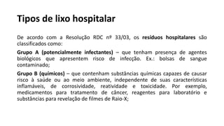 Tipos de lixo hospitalar
De acordo com a Resolução RDC nº 33/03, os resíduos hospitalares são
classificados como:
Grupo A (potencialmente infectantes) – que tenham presença de agentes
biológicos que apresentem risco de infecção. Ex.: bolsas de sangue
contaminado;
Grupo B (químicos) – que contenham substâncias químicas capazes de causar
risco à saúde ou ao meio ambiente, independente de suas características
inflamáveis, de corrosividade, reatividade e toxicidade. Por exemplo,
medicamentos para tratamento de câncer, reagentes para laboratório e
substâncias para revelação de filmes de Raio-X;
 