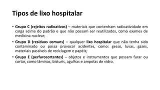 Tipos de lixo hospitalar
• Grupo C (rejeitos radioativos) – materiais que contenham radioatividade em
carga acima do padrão e que não possam ser reutilizados, como exames de
medicina nuclear;
• Grupo D (resíduos comuns) – qualquer lixo hospitalar que não tenha sido
contaminado ou possa provocar acidentes, como: gesso, luvas, gazes,
materiais passíveis de reciclagem e papéis;
• Grupo E (perfurocortantes) – objetos e instrumentos que possam furar ou
cortar, como lâminas, bisturis, agulhas e ampolas de vidro.
 