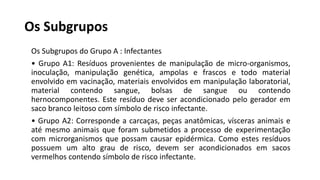 Os Subgrupos
Os Subgrupos do Grupo A : Infectantes
• Grupo A1: Resíduos provenientes de manipulação de micro-organismos,
inoculação, manipulação genética, ampolas e frascos e todo material
envolvido em vacinação, materiais envolvidos em manipulação laboratorial,
material contendo sangue, bolsas de sangue ou contendo
hernocomponentes. Este resíduo deve ser acondicionado pelo gerador em
saco branco leitoso com símbolo de risco infectante.
• Grupo A2: Corresponde a carcaças, peças anatômicas, vísceras animais e
até mesmo animais que foram submetidos a processo de experimentação
com microrganismos que possam causar epidérmica. Como estes resíduos
possuem um alto grau de risco, devem ser acondicionados em sacos
vermelhos contendo símbolo de risco infectante.
 