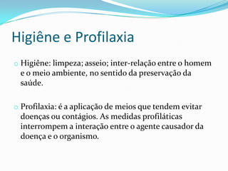 Higiêne e Profilaxia
o Higiêne: limpeza; asseio; inter-relação entre o homem
e o meio ambiente, no sentido da preservação da
saúde.
o Profilaxia: é a aplicação de meios que tendem evitar
doenças ou contágios. As medidas profiláticas
interrompem a interação entre o agente causador da
doença e o organismo.
 