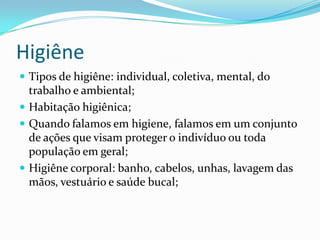 Higiêne
 Tipos de higiêne: individual, coletiva, mental, do
trabalho e ambiental;
 Habitação higiênica;
 Quando falamos em higiene, falamos em um conjunto
de ações que visam proteger o indivíduo ou toda
população em geral;
 Higiêne corporal: banho, cabelos, unhas, lavagem das
mãos, vestuário e saúde bucal;
 