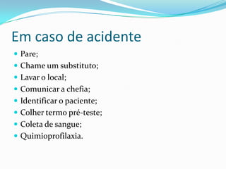 Em caso de acidente
 Pare;
 Chame um substituto;
 Lavar o local;
 Comunicar a chefia;
 Identificar o paciente;
 Colher termo pré-teste;
 Coleta de sangue;
 Quimioprofilaxia.
 