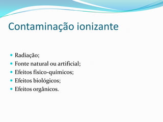 Contaminação ionizante
 Radiação;
 Fonte natural ou artificial;
 Efeitos físico-químicos;
 Efeitos biológicos;
 Efeitos orgânicos.
 