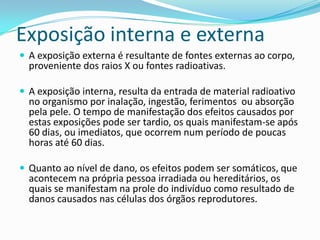 Exposição interna e externa
 A exposição externa é resultante de fontes externas ao corpo,
proveniente dos raios X ou fontes radioativas.
 A exposição interna, resulta da entrada de material radioativo
no organismo por inalação, ingestão, ferimentos ou absorção
pela pele. O tempo de manifestação dos efeitos causados por
estas exposições pode ser tardio, os quais manifestam-se após
60 dias, ou imediatos, que ocorrem num período de poucas
horas até 60 dias.
 Quanto ao nível de dano, os efeitos podem ser somáticos, que
acontecem na própria pessoa irradiada ou hereditários, os
quais se manifestam na prole do indivíduo como resultado de
danos causados nas células dos órgãos reprodutores.
 