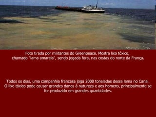 Foto tirada por militantes do Greenpeace. Mostra lixo tóxico,  chamado "lama amarela", sendo jogada fora, nas costas do norte da França. Todos os dias, uma companhia francesa joga 2000 toneladas dessa lama no Canal. O lixo tóxico pode causar grandes danos à natureza e aos homens, principalmente se for produzido em grandes quantidades. 