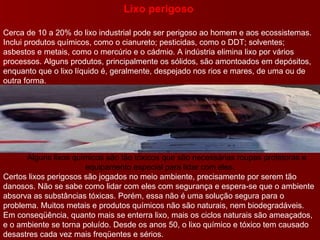Lixo perigoso  Cerca de 10 a 20% do lixo industrial pode ser perigoso ao homem e aos ecossistemas. Inclui produtos químicos, como o cianureto; pesticidas, como o DDT; solventes; asbestos e metais, como o mercúrio e o cádmio. A indústria elimina lixo por vários processos. Alguns produtos, principalmente os sólidos, são amontoados em depósitos, enquanto que o lixo líquido é, geralmente, despejado nos rios e mares, de uma ou de outra forma.        Alguns lixos químicos são tão tóxicos que são necessárias roupas protetoras e equipamento especial para lidar com eles. Certos lixos perigosos são jogados no meio ambiente, precisamente por serem tão danosos. Não se sabe como lidar com eles com segurança e espera-se que o ambiente absorva as substâncias tóxicas. Porém, essa não é uma solução segura para o problema. Muitos metais e produtos químicos não são naturais, nem biodegradáveis. Em conseqüência, quanto mais se enterra lixo, mais os ciclos naturais são ameaçados, e o ambiente se torna poluído. Desde os anos 50, o lixo químico e tóxico tem causado desastres cada vez mais freqüentes e sérios. 